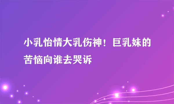 小乳怡情大乳伤神！巨乳妹的苦恼向谁去哭诉