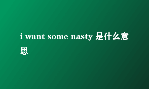 i want some nasty 是什么意思