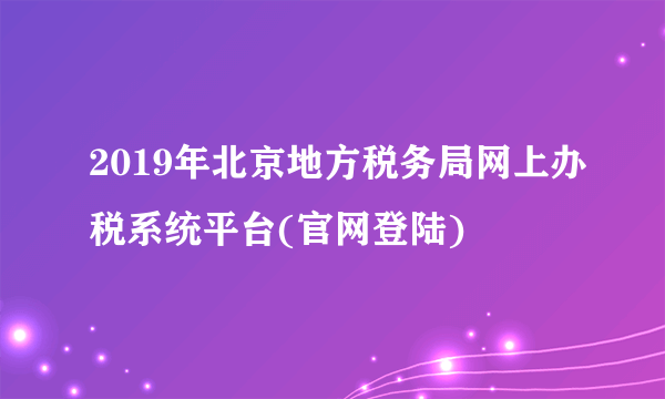 2019年北京地方税务局网上办税系统平台(官网登陆)