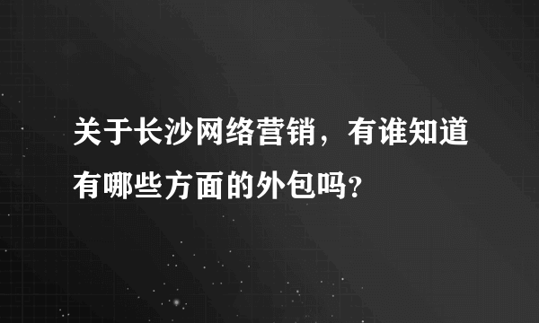 关于长沙网络营销，有谁知道有哪些方面的外包吗？