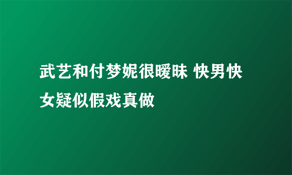 武艺和付梦妮很暧昧 快男快女疑似假戏真做