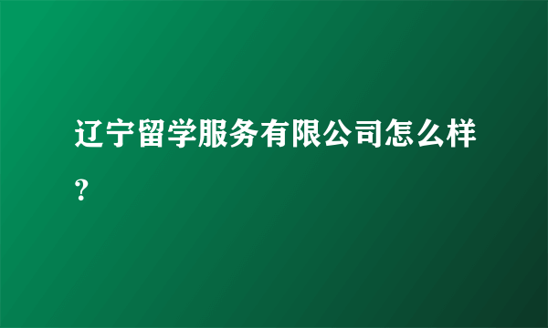 辽宁留学服务有限公司怎么样？