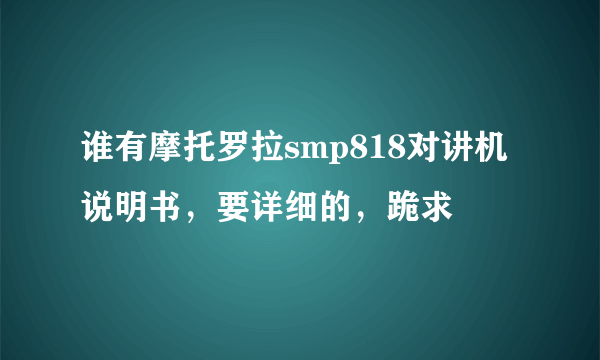 谁有摩托罗拉smp818对讲机说明书，要详细的，跪求