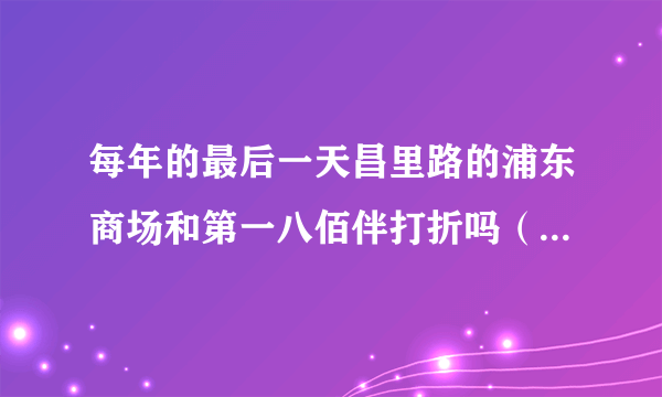 每年的最后一天昌里路的浦东商场和第一八佰伴打折吗（分别打几折？）