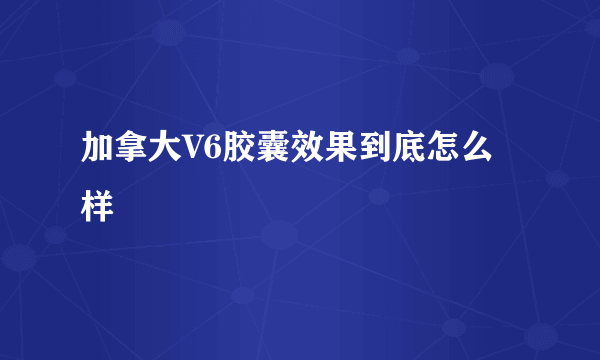 加拿大V6胶囊效果到底怎么样