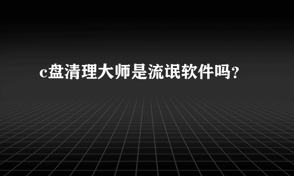 c盘清理大师是流氓软件吗？