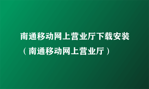 南通移动网上营业厅下载安装（南通移动网上营业厅）