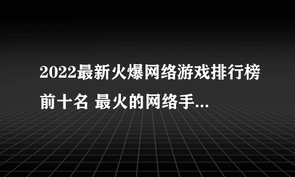 2022最新火爆网络游戏排行榜前十名 最火的网络手游前十名