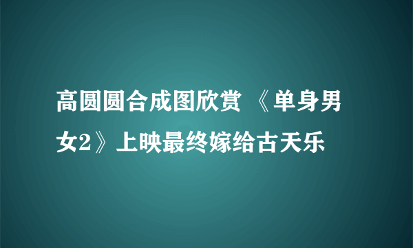 高圆圆合成图欣赏 《单身男女2》上映最终嫁给古天乐