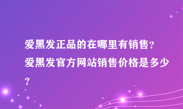 爱黑发正品的在哪里有销售？爱黑发官方网站销售价格是多少？