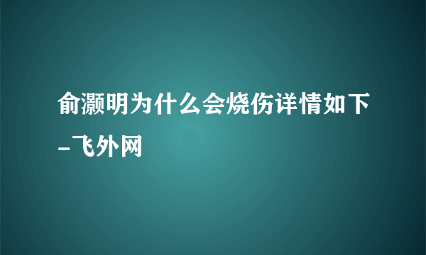 俞灏明为什么会烧伤详情如下-飞外网