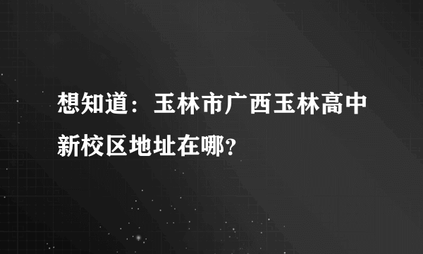 想知道：玉林市广西玉林高中新校区地址在哪？