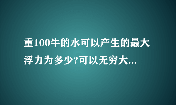 重100牛的水可以产生的最大浮力为多少?可以无穷大吗 为什么 v排到底指什么 可是水只有100牛 产生的浮力总有极限吧