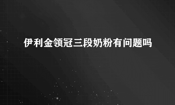 伊利金领冠三段奶粉有问题吗