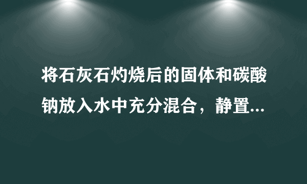 将石灰石灼烧后的固体和碳酸钠放入水中充分混合，静置后过滤，得到白色固体和澄清液体.（1）石灰石灼烧后的固体和碳酸钠放入水中充分混合，发生反应的化学方程式为＿＿＿，＿＿＿，反应后得到的澄清溶液中一定含有＿＿＿.（2）反应后得到的澄清溶液中可能含有碳酸钠或氢氧化钙，澄清溶液中不能同时含有两种物质.①要验证澄清溶液中氢氧化钙是否存在，可以选择的试剂是＿＿＿，②要验证澄清溶液中是否含有碳酸钠，可以向反应后得到的澄清溶液加入一定量的＿＿＿，若观察到＿＿＿，说明含有碳酸钠.