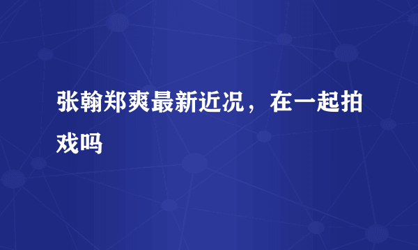 张翰郑爽最新近况，在一起拍戏吗