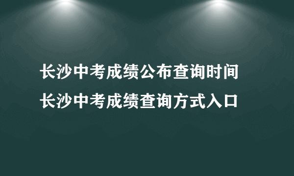 长沙中考成绩公布查询时间 长沙中考成绩查询方式入口 