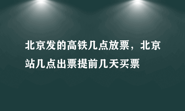 北京发的高铁几点放票，北京站几点出票提前几天买票