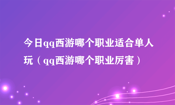 今日qq西游哪个职业适合单人玩（qq西游哪个职业厉害）