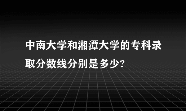 中南大学和湘潭大学的专科录取分数线分别是多少?