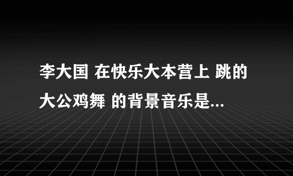 李大国 在快乐大本营上 跳的大公鸡舞 的背景音乐是什么 嘿嘿 急哦