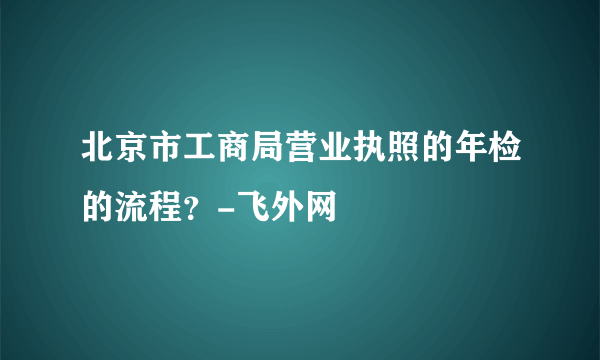 北京市工商局营业执照的年检的流程？-飞外网