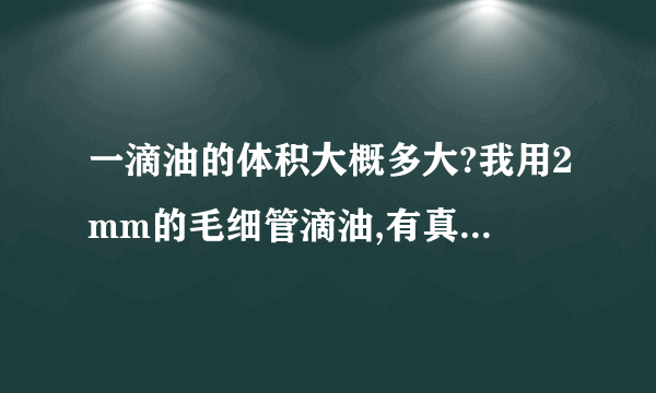 一滴油的体积大概多大?我用2mm的毛细管滴油,有真空抽,这样滴出的油每滴的体积大概是多少呀?通常情况下，自然下滴的一滴油