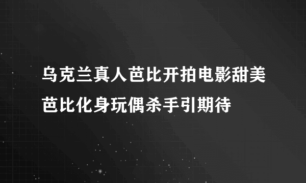 乌克兰真人芭比开拍电影甜美芭比化身玩偶杀手引期待