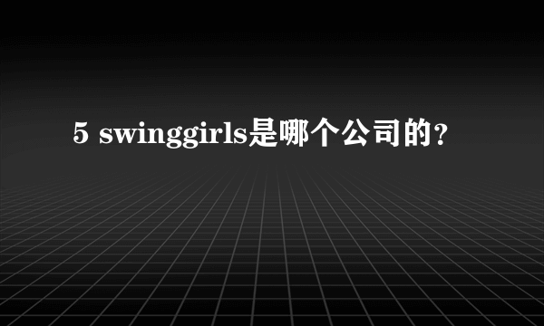 5 swinggirls是哪个公司的？