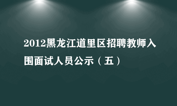 2012黑龙江道里区招聘教师入围面试人员公示（五）