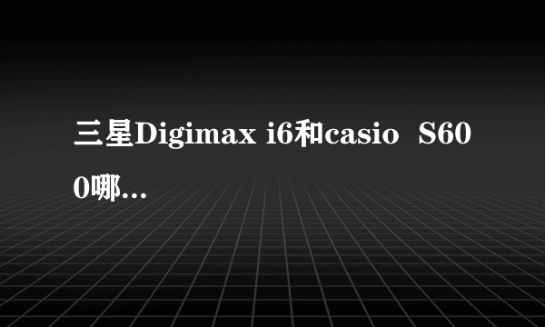 三星Digimax i6和casio  S600哪个更好？