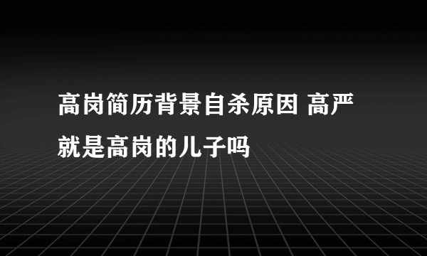 高岗简历背景自杀原因 高严就是高岗的儿子吗