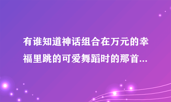 有谁知道神话组合在万元的幸福里跳的可爱舞蹈时的那首背景歌曲？？？ 急！ 歌名不知道是什么~