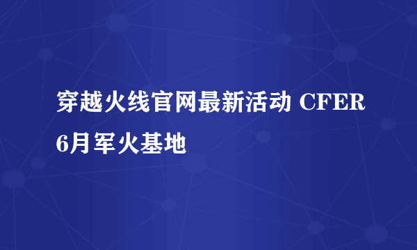 穿越火线官网最新活动 CFER6月军火基地