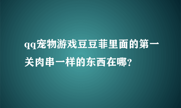 qq宠物游戏豆豆菲里面的第一关肉串一样的东西在哪？