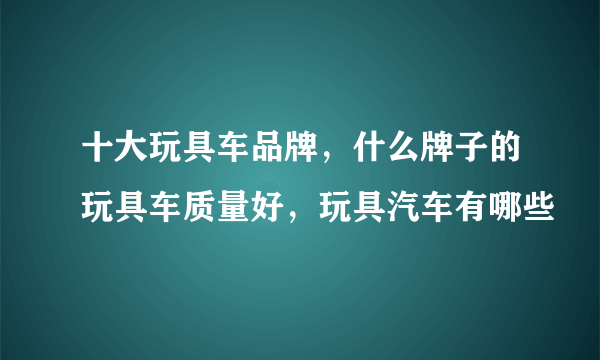 十大玩具车品牌，什么牌子的玩具车质量好，玩具汽车有哪些