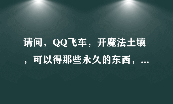 请问，QQ飞车，开魔法土壤，可以得那些永久的东西，还有，龙舟。