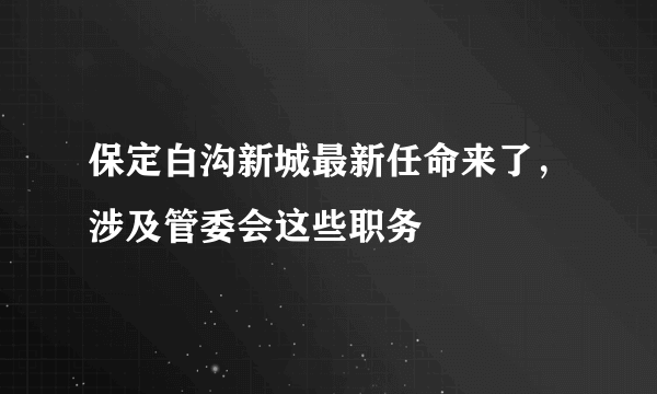 保定白沟新城最新任命来了，涉及管委会这些职务