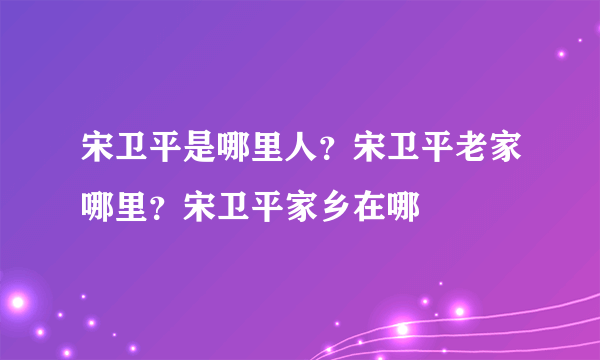 宋卫平是哪里人？宋卫平老家哪里？宋卫平家乡在哪