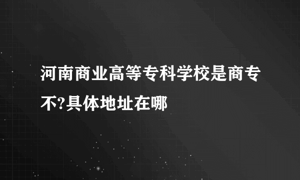 河南商业高等专科学校是商专不?具体地址在哪