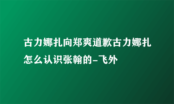 古力娜扎向郑爽道歉古力娜扎怎么认识张翰的-飞外