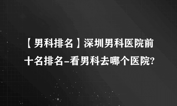 【男科排名】深圳男科医院前十名排名-看男科去哪个医院?