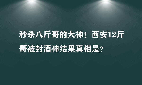 秒杀八斤哥的大神！西安12斤哥被封酒神结果真相是？