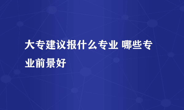 大专建议报什么专业 哪些专业前景好