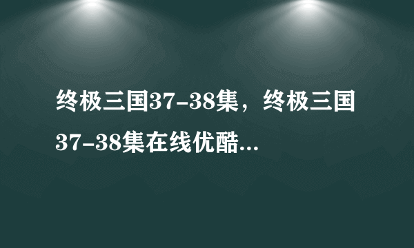 终极三国37-38集，终极三国37-38集在线优酷观看，终极三国37-38集在线下载