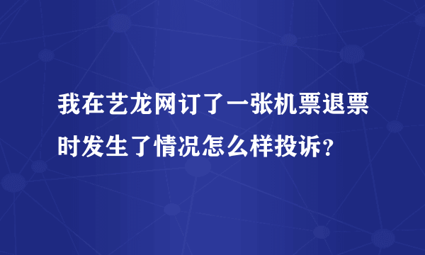 我在艺龙网订了一张机票退票时发生了情况怎么样投诉？