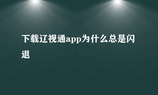 下载辽视通app为什么总是闪退