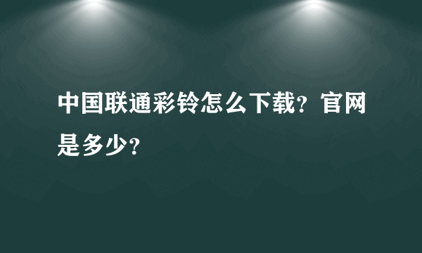 中国联通彩铃怎么下载？官网是多少？