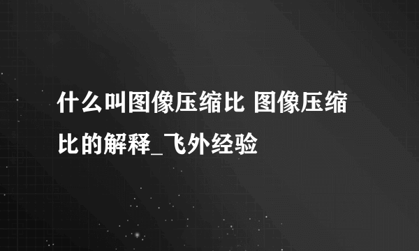 什么叫图像压缩比 图像压缩比的解释_飞外经验