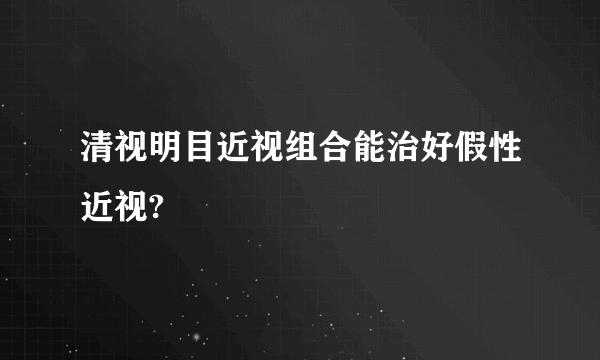 清视明目近视组合能治好假性近视?